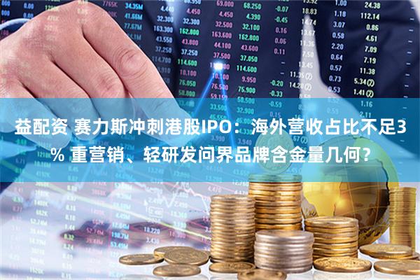 益配资 赛力斯冲刺港股IPO：海外营收占比不足3% 重营销、轻研发问界品牌含金量几何？