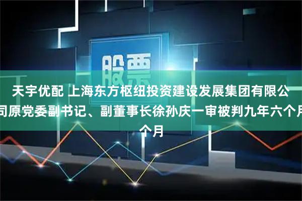 天宇优配 上海东方枢纽投资建设发展集团有限公司原党委副书记、副董事长徐孙庆一审被判九年六个月