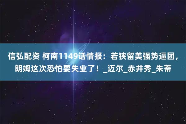 信弘配资 柯南1149话情报：若狭留美强势逼团，朗姆这次恐怕要失业了！_迈尔_赤井秀_朱蒂