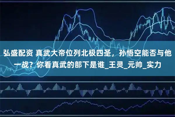 弘盛配资 真武大帝位列北极四圣，孙悟空能否与他一战？你看真武的部下是谁_王灵_元帅_实力