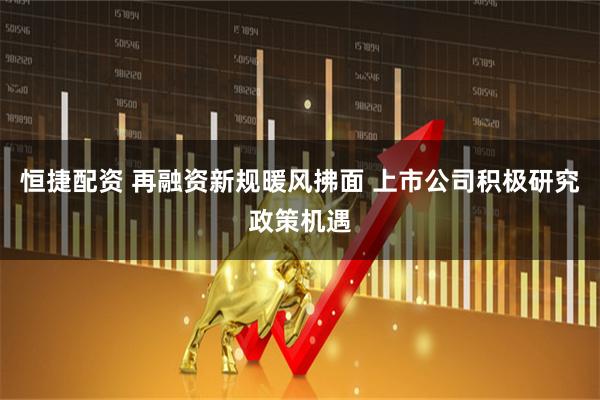 恒捷配资 再融资新规暖风拂面 上市公司积极研究政策机遇