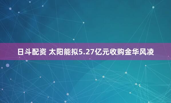 日斗配资 太阳能拟5.27亿元收购金华风凌