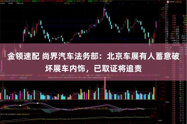金领速配 尚界汽车法务部：北京车展有人蓄意破坏展车内饰，已取证将追责