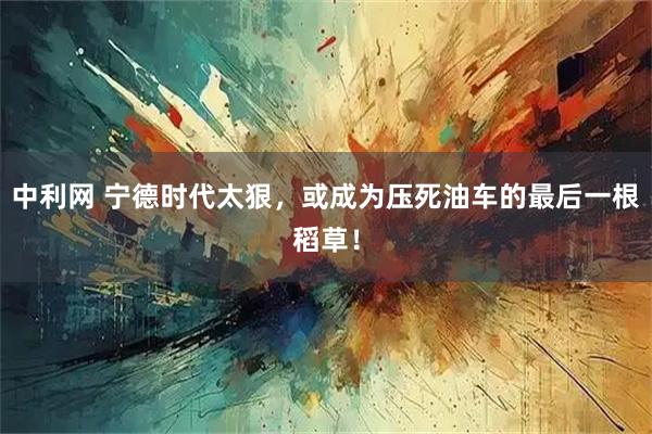 中利网 宁德时代太狠，或成为压死油车的最后一根稻草！