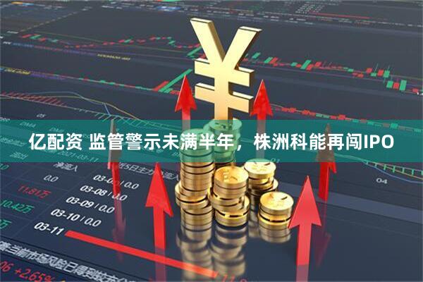 亿配资 监管警示未满半年，株洲科能再闯IPO
