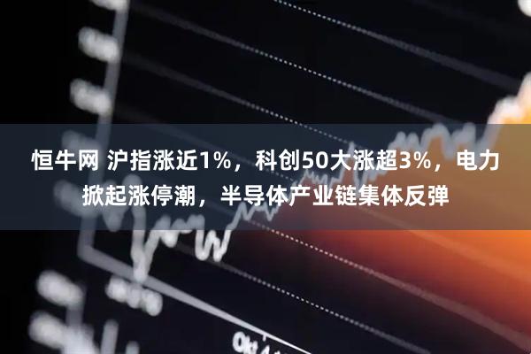 恒牛网 沪指涨近1%，科创50大涨超3%，电力掀起涨停潮，半导体产业链集体反弹