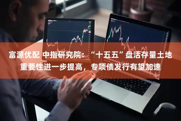 富源优配 中指研究院：“十五五”盘活存量土地重要性进一步提高，专项债发行有望加速