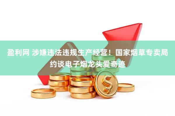 盈利网 涉嫌违法违规生产经营！国家烟草专卖局约谈电子烟龙头爱奇迹