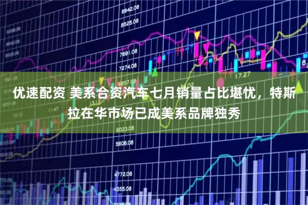 优速配资 美系合资汽车七月销量占比堪忧，特斯拉在华市场已成美系品牌独秀