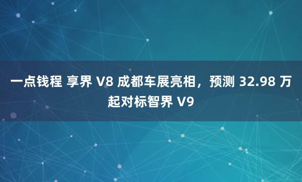 一点钱程 享界 V8 成都车展亮相，预测 32.98 万起对标智界 V9