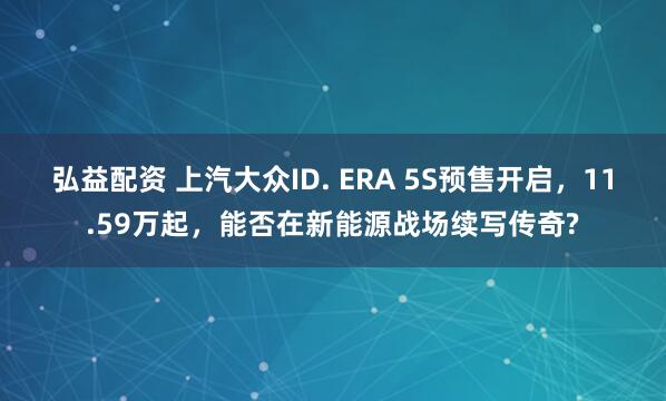 弘益配资 上汽大众ID. ERA 5S预售开启，11.59万起，能否在新能源战场续写传奇?